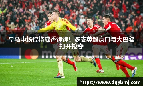 皇马中场悍将成香饽饽！多支英超豪门与大巴黎打开抢夺