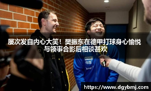 屡次发自内心大笑！樊振东在德甲打球身心愉悦 与领事合影后相谈甚欢