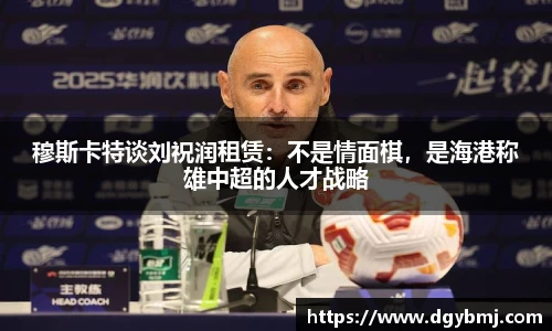 穆斯卡特谈刘祝润租赁：不是情面棋，是海港称雄中超的人才战略